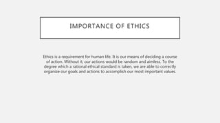 IMPORTANCE OF ETHICS
Ethics is a requirement for human life. It is our means of deciding a course
of action. Without it, our actions would be random and aimless. To the
degree which a rational ethical standard is taken, we are able to correctly
organize our goals and actions to accomplish our most important values.
 
