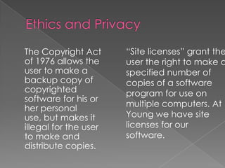 Ethics and Privacy	When can property be stolen from someone without his or her knowledge? With the theft of intellectual property, the original owner can still be in possession of the original property and have no knowledge that a theft has occurred. Software code is intellectual property. When software code is stolen, a copy is made the rightful owner still has the original. To protect software against unwanted or illegal duplication by writing computer code within the programs that prevents simple copying is called copy protect.