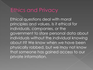 Ethics and Privacy	Ethical questions deal with moral principles and values. Is it ethical for individuals, companies, or the government to store personal data about individuals without the individual knowing about it? We know when we have been physically robbed, but we may not know that someone has gained access to our private information.