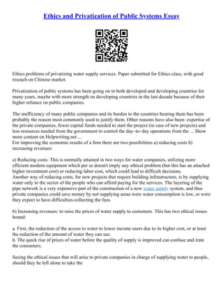 Ethics and Privatization of Public Systems Essay
Ethics problems of privatizing water supply services. Paper submitted for Ethics class, with good
reseach on Chinese market.
Privatization of public systems has been going on in both developed and developing countries for
many years, maybe with more strength on developing countries in the last decade because of their
higher reliance on public companies.
The inefficiency of many public companies and its burden to the countries bearing them has been
probably the reason most commonly used to justify them. Other reasons have also been: expertise of
the private companies, fewer capital funds needed to start the project (in case of new projects) and
less resources needed from the government to control the day–to–day operations from the ... Show
more content on Helpwriting.net ...
For improving the economic results of a firm there are two possibilities a) reducing costs b)
increasing revenues:
a) Reducing costs: This is normally attained in two ways for water companies, utilizing more
efficient modern equipment which per se doesn't imply any ethical problem (but this has an attached
higher investment cost) or reducing labor cost, which could lead to difficult decisions.
Another way of reducing costs, for new projects that require building infrastructure, is by supplying
water only to the sector of the people who can afford paying for the services. The layering of the
pipe network is a very expensive part of the construction of a new water supply system, and thus
private companies could save money by not supplying areas were water consumption is low, or were
they expect to have difficulties collecting the fees.
b) Increasing revenues: to raise the prices of water supply to customers. This has two ethical issues
bound:
a. First, the reduction of the access to water to lower income users due to its higher cost, or at least
the reduction of the amount of water they can use.
b. The quick rise of prices of water before the quality of supply is improved can confuse and irate
the consumers.
Seeing the ethical issues that will arise to private companies in charge of supplying water to people,
should they be left alone to take the
 