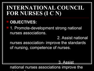 INTERNATIONAL COUNCIL
FOR NURSES (I C N)
 OBJECTIVES:
 1. Promote-development strong national
nurses associations.
2. As...