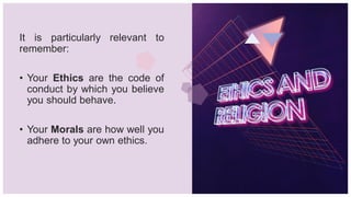 It is particularly relevant to
remember:
• Your Ethics are the code of
conduct by which you believe
you should behave.
• Your Morals are how well you
adhere to your own ethics.
 