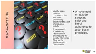 FUNDAMENTAALISM
• usually has a
religious
connotation that
indicates
unwavering
attachment to a set
of irreducible
beliefs.
• A movement in
20th century
Protestantism
emphasizing the
literally interpreted
Bible as the
fundamental to
Christian life.
14
• A movement
or attitude
stressing
strict and
literal
adherence to
a set basic
principles.
 
