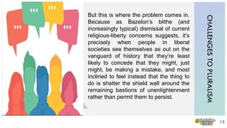CHALLENGESTOPLURALISM
15
But this is where the problem comes in.
Because as Bazelon’s blithe (and
increasingly typical) dismissal of current
religious-liberty concerns suggests, it’s
precisely when people in liberal
societies see themselves as out on the
vanguard of history that they’re least
likely to concede that they might, just
might, be making a mistake, and most
inclined to feel instead that the thing to
do is shatter the shield wall around the
remaining bastions of unenlightenment
rather than permit them to persist.
 