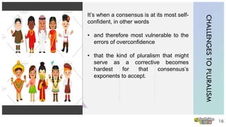 CHALLENGESTOPLURALISM
16
It’s when a consensus is at its most self-
confident, in other words
• and therefore most vulnerable to the
errors of overconfidence
• that the kind of pluralism that might
serve as a corrective becomes
hardest for that consensus’s
exponents to accept.
 
