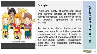 CHALLENGESTOPLURALISM
17
Example:
There are plenty of competing ideas
and warring schools of thought on
college campuses, and plenty of forms
of diversity represented in their
faculties.
But this is usually a pluralism of the
already-acceptable, not the genuinely
challenging, and as such it tends to
evaporate when it seems to conflict with
the (left-liberal, secular, liberationist)
ideas that the academic community
holds most dear.
 