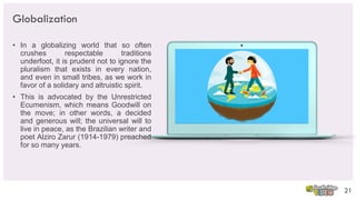 Globalization
• In a globalizing world that so often
crushes respectable traditions
underfoot, it is prudent not to ignore the
pluralism that exists in every nation,
and even in small tribes, as we work in
favor of a solidary and altruistic spirit.
• This is advocated by the Unrestricted
Ecumenism, which means Goodwill on
the move; in other words, a decided
and generous will; the universal will to
live in peace, as the Brazilian writer and
poet Alziro Zarur (1914-1979) preached
for so many years.
21
 
