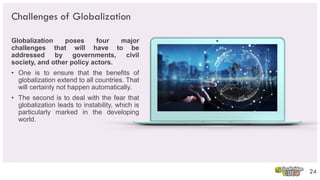 Challenges of Globalization
Globalization poses four major
challenges that will have to be
addressed by governments, civil
society, and other policy actors.
• One is to ensure that the benefits of
globalization extend to all countries. That
will certainly not happen automatically.
• The second is to deal with the fear that
globalization leads to instability, which is
particularly marked in the developing
world.
24
 