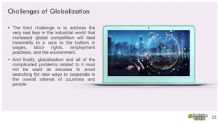 Challenges of Globalization
• The third challenge is to address the
very real fear in the industrial world that
increased global competition will lead
inexorably to a race to the bottom in
wages, labor rights, employment
practices, and the environment.
• And finally, globalization and all of the
complicated problems related to it must
not be used as excuses to avoid
searching for new ways to cooperate in
the overall interest of countries and
people.
25
 