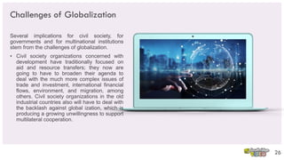 Challenges of Globalization
Several implications for civil society, for
governments and for multinational institutions
stem from the challenges of globalization.
• Civil society organizations concerned with
development have traditionally focused on
aid and resource transfers; they now are
going to have to broaden their agenda to
deal with the much more complex issues of
trade and investment, international financial
flows, environment, and migration, among
others. Civil society organizations in the old
industrial countries also will have to deal with
the backlash against global ization, which is
producing a growing unwillingness to support
multilateral cooperation.
26
 