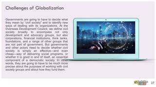 Challenges of Globalization
Governments are going to have to decide what
they mean by “civil society” and to identify new
ways of dealing with its organizations. At the
Overseas Development Council, we define civil
society broadly to encompass not only
development and advocacy groups, but also
corporations, financial institutions, think tanks,
foundations, and a range of other groups that
are not part of government. But governments
and other actors need to decide whether civil
society is simply an effective—and even
cheap—way of delivering social programs, or
whether it is good in and of itself, an essential
component of a democratic society. In other
words, they are going to have to be much more
precise about the purposes of working with civil
society groups and about how they fund them.
27
 