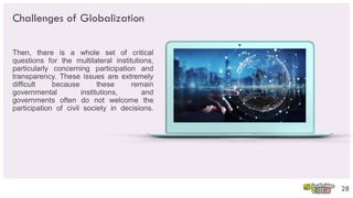 Challenges of Globalization
Then, there is a whole set of critical
questions for the multilateral institutions,
particularly concerning participation and
transparency. These issues are extremely
difficult because these remain
governmental institutions, and
governments often do not welcome the
participation of civil society in decisions.
28
 