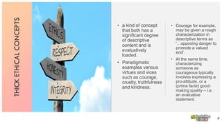 THICKETHICALCONCEPTS
• a kind of concept
that both has a
significant degree
of descriptive
content and is
evaluatively
loaded.
• Paradigmatic
examples various
virtues and vices
such as courage,
cruelty, truthfulness
and kindness.
4
• Courage for example,
may be given a rough
characterization in
descriptive terms as
'…opposing danger to
promote a valued
end'.
• At the same time,
characterizing
someone as
courageous typically
involves expressing a
pro-attitude, or a
(prima facie) good-
making quality – i.e.
an evaluative
statement.
 
