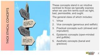 THICKETHICALCONCEPTS
These concepts stand in an intuitive
contrast to those we typically express
when we use thin terms such as right,
bad, permissible, and ought.
The general class of which includes:
1. Virtue
2. Vice concepts (generous and selfish)
3. Practical concepts such (shrewd and
imprudent)
4. Epistemic concepts (open-minded
and gullible)
5. Aesthetic concepts (banal and
gracious)
5
 