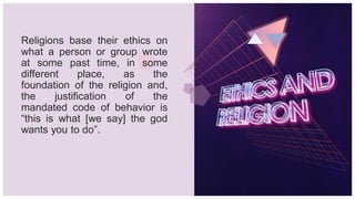 Religions base their ethics on
what a person or group wrote
at some past time, in some
different place, as the
foundation of the religion and,
the justification of the
mandated code of behavior is
“this is what [we say] the god
wants you to do”.
 