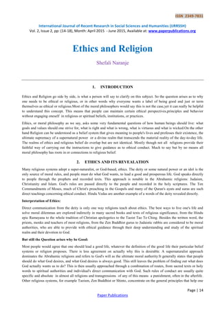 ISSN 2349-7831
International Journal of Recent Research in Social Sciences and Humanities (IJRRSSH)
Vol. 2, Issue 2, pp: (14-18), Month: April 2015 - June 2015, Available at: www.paperpublications.org
Page | 14
Paper Publications
Ethics and Religion
Shefali Naranje
1. INTRODUCTION
Ethics and Religion go side by side, is what a person will say to clarify on this subject. So the question arises as to why
one needs to be ethical or religious, or in other words why everyone wants a label of being good and just or term
themselves as ethical or religious.Most of the moral philosophers would say this is not the case,yet it can really be helpful
to understand this concept. This means that people can maintain certain ethical perspectives,principles and behavior
without engaging oneself in religious or spiritual beliefs, institutions, or practices.
Ethics, or moral philosophy as we say, asks some very fundamental questions of how human beings should live: what
goals and values should one strive for, what is right and what is wrong, what is virtuous and what is wicked.On the other
hand Religion can be understood as a belief system that gives meaning to people's lives and professes their existence, the
ultimate supremacy of a supernatural power or a divine realm that transcends the material reality of the day-to-day life.
The realms of ethics and religious belief do overlap but are not identical. Mostly though not all religions provide their
faithful way of carrying out the instructions to give guidance as to ethical conduct. Much to say but by no means all
moral philosophy has roots in or connections to religious belief.
2. ETHICS AND ITS REVEALATION
Many religious systems adopt a super-naturalist, or God-based, ethics. The deity or some natural power or an idol is the
only source of moral rules, and people must do what God wants, to lead a good and prosperous life. God speaks directly
to people through the prophets and recorded texts. This approach is notable in the Abrahamic religions: Judaism,
Christianity and Islam. God's rules are passed directly to the people and recorded in the holy scriptures. The Ten
Commandments of Moses, much of Christ's preaching in the Gospels and many of the Quran's ayats and suras are such
direct teachings concerning ethical conduct. Hindu Vedas are another example of a words of the deity revealed directly.
Interpretation of Ethics:
Direct communication from the deity is only one way religions teach about ethics. The best ways to live one's life and
solve moral dilemmas are explored indirectly in many sacred books and texts of religious significance, from the Hindu
epic Ramayana to the whole tradition of Christian apologetics to the Taoist Tao Te Ching. Besides the written word, the
priests, monks and teachers of most religions, from the Zen Buddhist gurus to Judaistic rabbis are considered to be moral
authorities, who are able to provide with ethical guidance through their deep understanding and study of the spiritual
realm and their devotion to God.
But still the Question arises why be Good:
Most people would agree that one should lead a good life, whatever the definition of the good life their particular belief
systems or religion proposes. There is less agreement on actually why this is desirable. A supernaturalist approach
dominates the Abrahamic religions and refers to God's will as the ultimate moral authority:It generally states that people
should do what God desires, and what God desires is always good. This still leaves the problem of finding out what does
God actually wants us to do? This is then usually approached through a combination of routes, from sacred texts or holy
words to spiritual authorities and individual's direct communication with God. Such rules of conduct are usually quite
specific and absolute in almost all religions and transgressions of any of this means a punishment, often in the afterlife.
Other religious systems, for example Taoism, Zen Buddhist or Shinto, concentrate on the general principles that help one
 