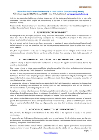 ISSN 2349-7831
International Journal of Recent Research in Social Sciences and Humanities (IJRRSSH)
Vol. 2, Issue 2, pp: (14-18), Month: April 2015 - June 2015, Available at: www.paperpublications.org
Page | 16
Paper Publications
Activities are not good or bad because religious texts say so. It is the goodness or badness of activities to know what
pleases God. Therefore neither religion nor ethics can stay in the world if God is believed to be either unethical or
different in morality.
Religion satisfies the emotional aspect of man whereas Ethics satisfies the volitional aspect of man. If the complete and all
round development of man is desirable, ethics and religion should be complementary.
5. RELIGION SUCCEEDS MORALITY
According to Kant the philosopher, religion is mostly based upon ethics and the existence of God is due to existence of
ethics. Kant believes that happiness invariably accompanies the virtue of goodness to complete it. Thus virtue is the
ultimate good but without happiness or joy it is not complete good.
But in the ultimate analysis virtues are not always accompanied by happiness. It is seen quite often that while good people
suffer in a number of ways, and most of the times, the bad enjoys themselves throughout. But if the ethical order is true it
should not be so.
Thus, Kant imagines that God is the one who arranges virtue with pleasure and vice with pain in this world. It is God
who conjoins pleasure with virtue.We may see this or not but it is true. Thus according to Kant, God is a postulate of
ethics.
6. THE BASIS OF RELIGION AND ETHICS ARE TOTALLY DIFFERENT
God exists not only in the soul but also in the world created by him. It is this urge for realisation of God, the first step
towards an ethical attitude.
Thus a person trying to be ethical must serve all living beings because all the living beings are God's creation. In this way,
as the author of Gita has said, God is the source of moral obligation.
The basis of moral obligation cannot be man or society. The individual is the source of moral obligation when he realises
the true soul. When the soul is truly recognised, no difference remains between that soul and god; everything in the world
appears to be Godly in nature. At that stage man himself becomes ethical. Moral obligation becomes the normal law of
everything internal and external.
In such stage the volitions of the individual become identical with God's will. But this does not destroy his freedom. Real
freedom lies in becoming God's instrument and fulfilling God’s will. This is true religion in itself. His law is the law of
self and real freedom is in proceeding along the law of self.
Being based on emotion rather than reason, the religion, maybe beyond the ethical one but it is still a state of good filled
with goodness desired by everyone. Hence its path passes through ethics. A man with vices or having bad qualities in him
cannot be religious. Unethical religion is merely a blind faith. An immoral God is as good as the devil.
Thus, ethics is essential for religion. On the contrary religion does not follow ethics, because both are found on dissimilar
grounds. Reasons and emotions should develop simultaneously, not successively. A person is not first religious and then
ethical or vice-versa but he is both ethical and religious at the same time. Only an integral outlook can carry man to
perfection.
7. RELIGION AND MORALITY ARE INTERDEPENDENT
Thus, the view, that Religion is the ideal basis of the Ethics. Moral is the expression in society, of our spiritual
consciousness.
A person, who sees God in every object unconsciously, turns to social service. A truly religious person sees the entire
world permeated with goodness. Religion and ethics both make important contributions to the development of the human
personality, though their sources are different.
Religion is concerned with the relations between God and the individual. Ethics depends upon volitions and religion upon
psychic emotions. In human development, both ethics and religion develop side by side and influence each other. It is
 