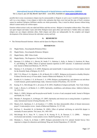 ISSN 2349-7831
International Journal of Recent Research in Social Sciences and Humanities (IJRRSSH)
Vol. 2, Issue 2, pp: (14-18), Month: April 2015 - June 2015, Available at: www.paperpublications.org
Page | 17
Paper Publications
possible that in some circumstances religion may be unreasoanable or illogical, in such a case it would be inappropriate to
call it as a true religion. A true religion is faith in the realisation that there exist God and the state of God’s existence
cannot be unethical. Religious fulfilment satisfies our whole personality. Thus, it must be ethical, because without being
ethical it cannot satisfy our volition aspect.
Emotion without action is only one sided and lifeless and thus not true . Religion is incomplete without ethics. Thus ethics
acts upon religion and makes it pure and refind. Religion reacts upon ethics and motivates it. Neither ethics can replace
religion nor can religion substitute ethics. Both religion and ethics are indispensable for the complete and integral
development of the relations between the individual, society and God.
8. RESOURCES
 The Christian Research Institute: Atheists and the Quest for Objective Morality.
REFERENCES
[1] Magda Healey , Encyclopaedia Britannica:Ethics
[2] Magda Healey , Encyclopaedia Britannica: Religion
[3] Magda Healey , BBC: Ethics Guide
[4] Magda Healey , The Progressive: The Dalai Lama Interview
[5] Bormann, J. E., Gifford, A. L., Shively, M., Smith, T. L., Redwine, L., Kelly, A., Becker, S., Gershwin, M., Bone,
P., and Belding, W. (2006). Effects of spiritual mantram repetition on HIV outcomes: A randomized controlled
trial. Journal of Behavioral Medicine, 29, 359-376.
[6] Hackney, C. H., & Sanders, G. S. (2003). Religiosity and mental health: A meta-analysis of recent studies. Journal
for the Scientific Study of Religion, 42, 43-55.
[7] Hill, T. D., Ellison, C. G., Burdette, A. M., & Musick, M. A. (2007). Religious involvement in a healthy lifestyles:
Evidence from the survey of Texas adults. Annals of Behavioral Medicine, 34, 217-222.
[8] Kendler, K. S., Gardner, C. O., & Prescott, C. A. (1996). Religion, psychopathology, and substance use and abuse:
A multi-measure, genetic-epidemiologic study. American Journal of Psychiatry, 154, 322-329.
[9] Koenig, H. G., McCullough, M. E., & Larson, D. B. (2001). Handbook of religion and health. New York: Oxford.
[10] Leigh, J., Bowen, S., & Marlatt, G. A. (2005). Spirituality, mindfulness, and substance abuse. Addictive behavior,
30, 1335-1341.
[11] Marks, L. (2005). Religion and bio-psycho-social health: A review of and conceptual model. Journal of Religion
and Health, 44, 173-186.
[12] Marsden, P., Karagianni, E., & Morgan, J.F. (2007). Spirituality and clinical care in eating disorders: A qualitative
study. International Journal of Eating Disorders, 40, 7-12.
[13] Masters, K.S., Spielmans, G. I., & Goodson, J. T. (2006). Are there demonstrable effects of distant intercessory
prayer? A meta-analytic review. Annals of Behavioral Medicine, 32, 337-342.
[14] McClain, C., Rosenfeld, B., & Breitbart, W. (2003). Effect of spiritual well-being on end-of-life despair in
terminally ill cancer patients. The Lancet, 361, 1603-1607.
[15] McCullough, M. E., Hoyt, W. T., Larson, D. B., Koenig, H. G., & Thoresen, C. E. (2000). Religious
involvement and mortality: A meta-analytic review. Health Psychology 19, 211-221.
[16] Michalak, L., Trocki, K., & Bond, J. (2007). Religion and alcohol in the U.S. national Alcohol Survey: How
important is religion for abstention and drinking? Drug and Alcohol Dependence, 87, 268-280.
 