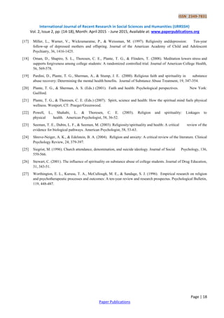 ISSN 2349-7831
International Journal of Recent Research in Social Sciences and Humanities (IJRRSSH)
Vol. 2, Issue 2, pp: (14-18), Month: April 2015 - June 2015, Available at: www.paperpublications.org
Page | 18
Paper Publications
[17] Miller, L., Warner, V., Wickramaratne, P., & Weissman, M. (1997). Religiosity anddepression: Ten-year
follow-up of depressed mothers and offspring. Journal of the American Academy of Child and Adolescent
Psychiatry, 36, 1416-1425.
[18] Oman, D., Shapiro, S. L., Thoresen, C. E., Plante, T. G., & Flinders, T. (2008). Meditation lowers stress and
supports forgiveness among college students: A randomized controlled trial. Journal of American College Health,
56, 569-578.
[19] Pardini, D., Plante, T. G., Sherman, A., & Stump, J. E. (2000). Religious faith and spirituality in substance
abuse recovery: Determining the mental health benefits. Journal of Substance Abuse Treatment, 19, 347-354.
[20] Plante, T. G., & Sherman, A. S. (Eds.) (2001). Faith and health: Psychological perspectives. New York:
Guilford.
[21] Plante, T. G., & Thoresen, C. E. (Eds.) (2007). Spirit, science and health: How the spiritual mind fuels physical
wellness. Westport, CT: Praeger/Greenwood.
[22] Powell, L., Shahabi, L. & Thoresen, C. E. (2003). Religion and spirituality: Linkages to
physical health. American Psychologist, 58, 36-52.
[23] Seeman, T. E., Dubin, L. F., & Seeman, M. (2003). Religiosity/spirituality and health: A critical review of the
evidence for biological pathways. American Psychologist, 58, 53-63.
[24] Shreve-Neiger, A. K., & Edelstein, B. A. (2004). Religion and anxiety: A critical review of the literature. Clinical
Psychology Review, 24, 379-397.
[25] Siegrist, M. (1996). Church attendance, denomination, and suicide ideology. Journal of Social Psychology, 136,
559-566.
[26] Stewart, C. (2001). The influence of spirituality on substance abuse of college students. Journal of Drug Education,
31, 343-51.
[27] Worthington, E. L., Kurusu, T. A., McCullough, M. E., & Sandage, S. J. (1996). Empirical research on religion
and psychotherapeutic processes and outcomes: A ten-year review and research prospectus. Psychological Bulletin,
119, 448-487.
 