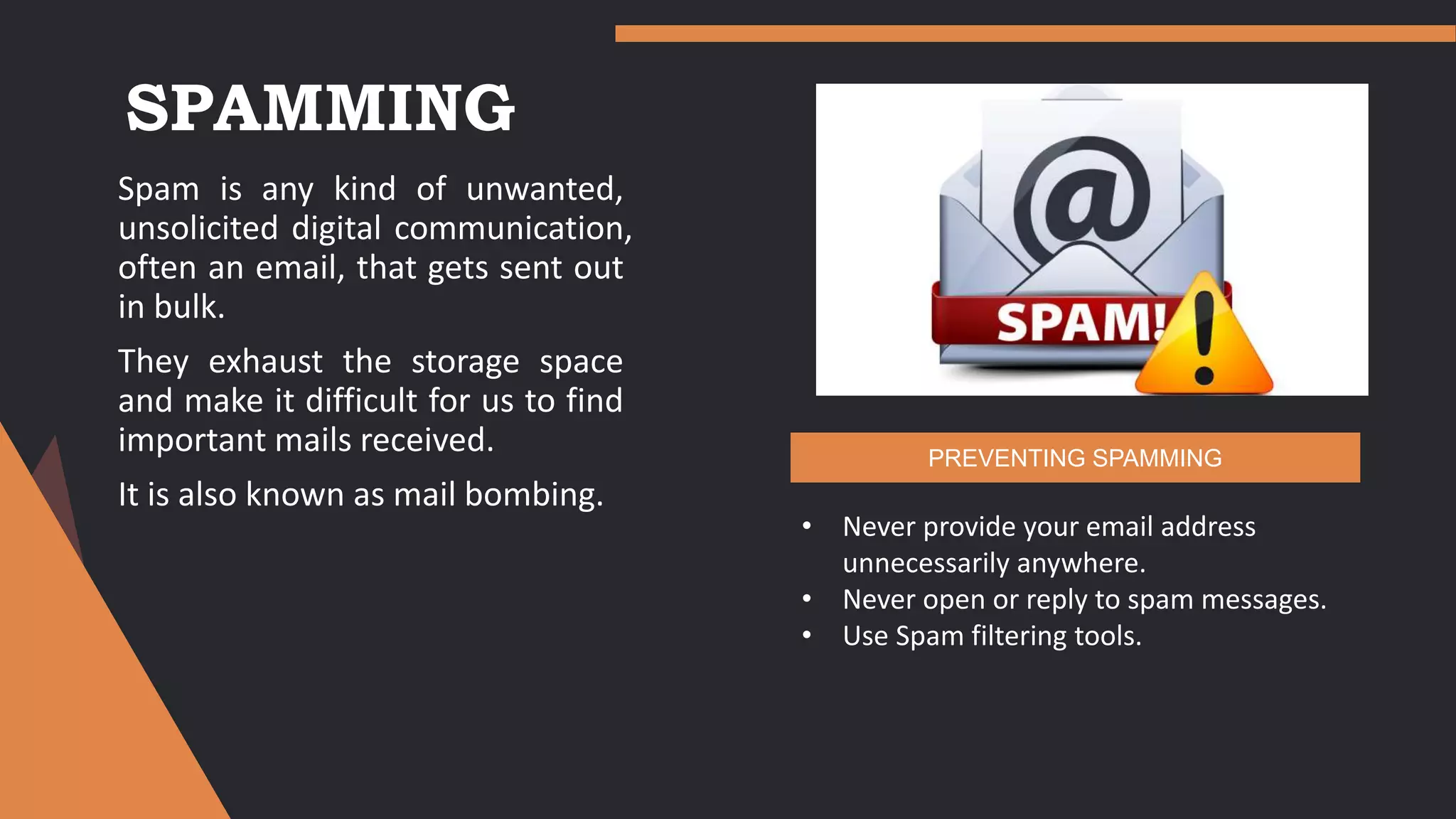 SPAMMING
Spam is any kind of unwanted,
unsolicited digital communication,
often an email, that gets sent out
in bulk.
They exhaust the storage space
and make it difficult for us to find
important mails received.
It is also known as mail bombing.
• Never provide your email address
unnecessarily anywhere.
• Never open or reply to spam messages.
• Use Spam filtering tools.
PREVENTING SPAMMING
 