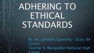 ADHERING TO
ETHICAL
STANDARDS
By: Ms. Jahwella Querimit – Ocay, BA
Comm
Teacher II, Mangaldan National High
 