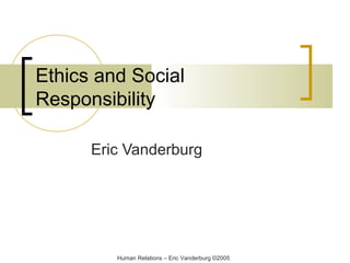 Ethics and Social
Responsibility
Eric Vanderburg

Human Relations – Eric Vanderburg ©2005

 