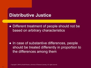 Copyright © 2005 by South-Western, a division of Thomson Learning. All rights reserved.
13
Distributive Justice
 Different treatment of people should not be
based on arbitrary characteristics
 In case of substantive differences, people
should be treated differently in proportion to
the differences among them
 