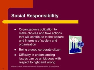 Copyright © 2005 by South-Western, a division of Thomson Learning. All rights reserved.
19
Social Responsibility
 Organization’s obligation to
make choices and take actions
that will contribute to the welfare
and interests of society and
organization
 Being a good corporate citizen
 Difficulty in understanding –
issues can be ambiguous with
respect to right and wrong
 