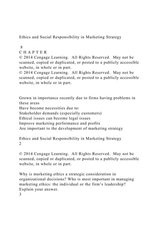 Ethics and Social Responsibility in Marketing Strategy
8
C H A P T E R
© 2014 Cengage Learning. All Rights Reserved. May not be
scanned, copied or duplicated, or posted to a publicly accessible
website, in whole or in part.
© 2014 Cengage Learning. All Rights Reserved. May not be
scanned, copied or duplicated, or posted to a publicly accessible
website, in whole or in part.
Grown in importance recently due to firms having problems in
these areas
Have become necessities due to:
Stakeholder demands (especially customers)
Ethical issues can become legal issues
Improve marketing performance and profits
Are important to the development of marketing strategy
Ethics and Social Responsibility in Marketing Strategy
2
© 2014 Cengage Learning. All Rights Reserved. May not be
scanned, copied or duplicated, or posted to a publicly accessible
website, in whole or in part.
Why is marketing ethics a strategic consideration in
organizational decisions? Who is most important in managing
marketing ethics: the individual or the firm’s leadership?
Explain your answer.
3
 