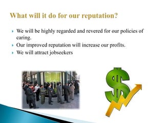 We will be highly regarded and revered for our policies of caring.Our improved reputation will increase our profits.We will attract jobseekersWhat will it do for our reputation?