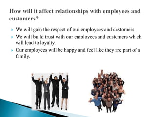 We will gain the respect of our employees and customers. We will build trust with our employees and customers which will lead to loyalty. Our employees will be happy and feel like they are part of a family.How will it affect relationships with employees and customers? 