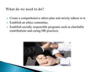 Create a comprehensive ethics plan and strictly adhere to it. Establish an ethics committee. Establish socially responsible programs such as charitable contributions and caring HR practices. What do we need to do? 