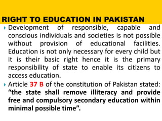  Development of responsible, capable and
conscious individuals and societies is not possible
without provision of educational facilities.
Education is not only necessary for every child but
it is their basic right hence it is the primary
responsibility of state to enable its citizens to
access education.
 Article 37 B of the constitution of Pakistan stated:
“the state shall remove illiteracy and provide
free and compulsory secondary education within
minimal possible time”.
 