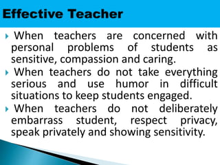  When teachers are concerned with
personal problems of students as
sensitive, compassion and caring.
 When teachers do not take everything
serious and use humor in difficult
situations to keep students engaged.
 When teachers do not deliberately
embarrass student, respect privacy,
speak privately and showing sensitivity.
 