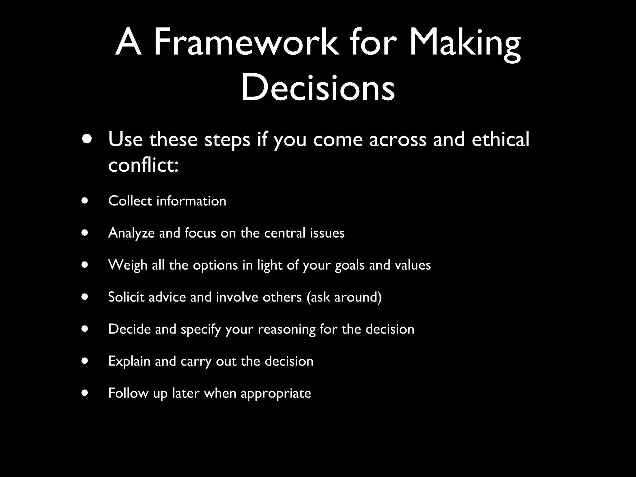 Use these steps if you come across and ethical conflict: Collect information Analyze and focus on the central issues Weigh all the options in light of your goals and values Solicit advice and involve others (ask around) Decide and specify your reasoning for the decision Explain and carry out the decision Follow up later when appropriate A Framework for Making Decisions 