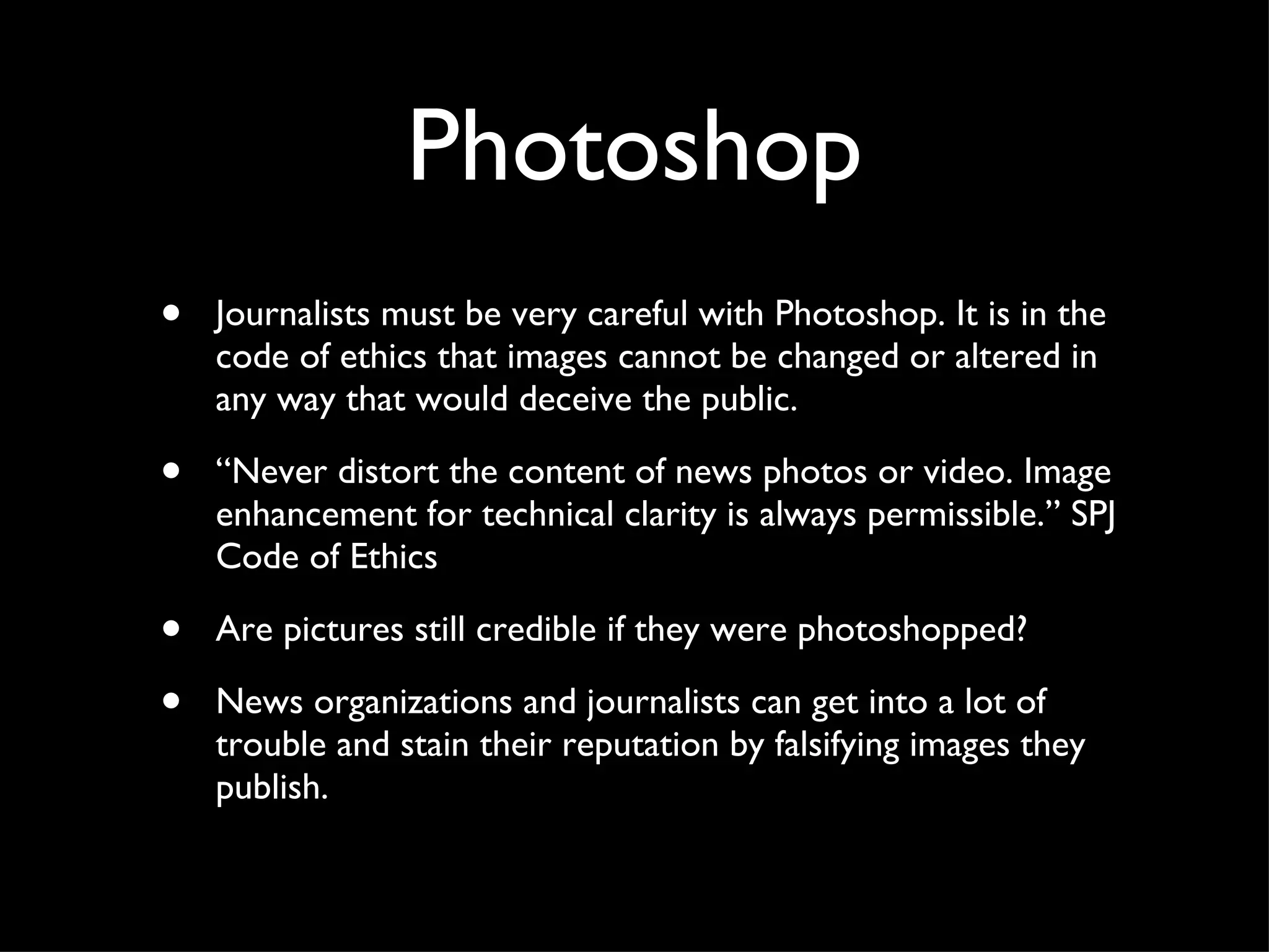 Photoshop Journalists must be very careful with Photoshop. It is in the code of ethics that images cannot be changed or altered in any way that would deceive the public.  “ Never distort the content of news photos or video. Image enhancement for technical clarity is always permissible.” SPJ Code of Ethics Are pictures still credible if they were photoshopped? News organizations and journalists can get into a lot of trouble and stain their reputation by falsifying images they publish.  