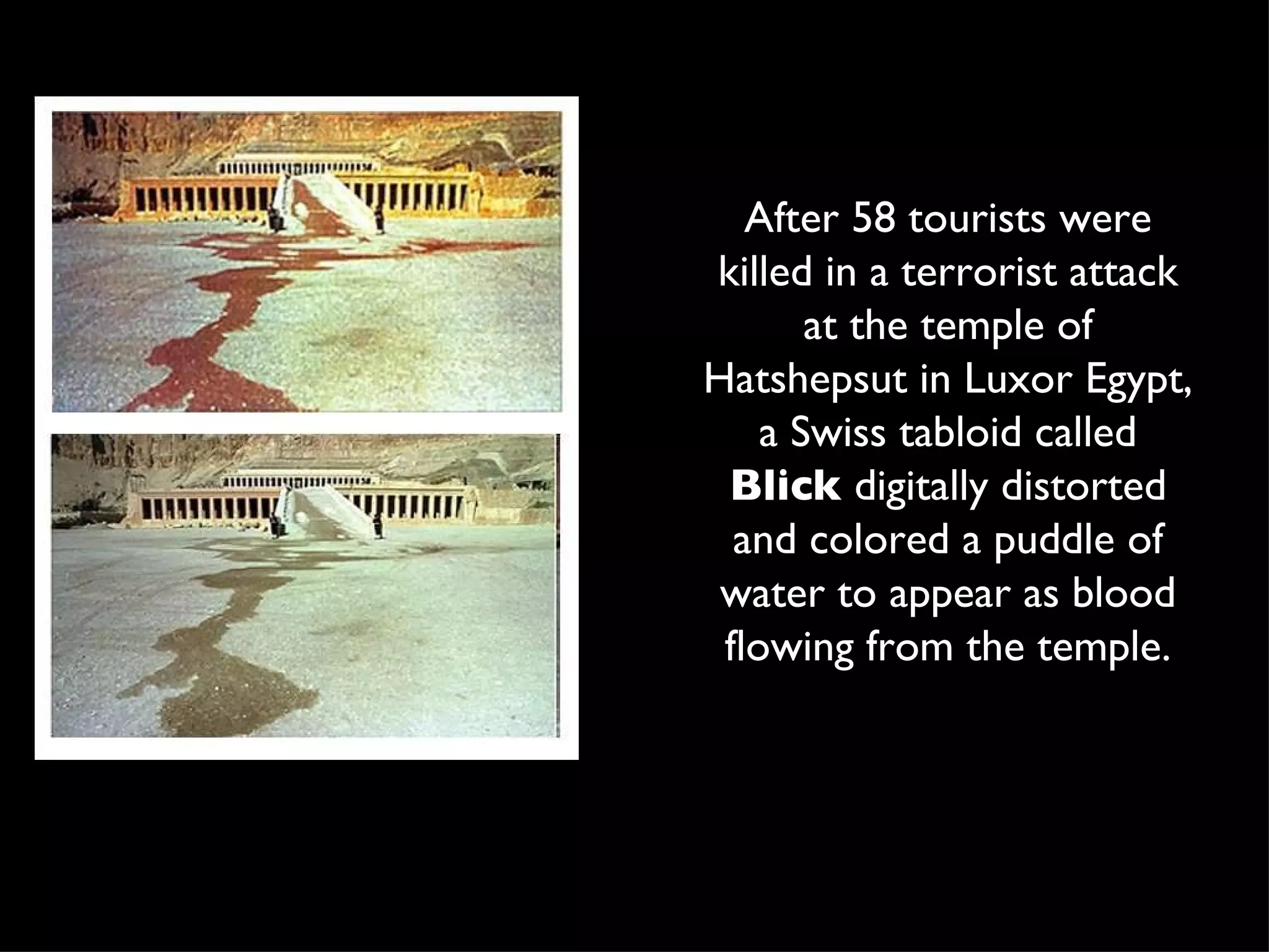 After 58 tourists were killed in a terrorist attack at the temple of Hatshepsut in Luxor Egypt, a Swiss tabloid called  Blick  digitally distorted and colored a puddle of water to appear as blood flowing from the temple. 