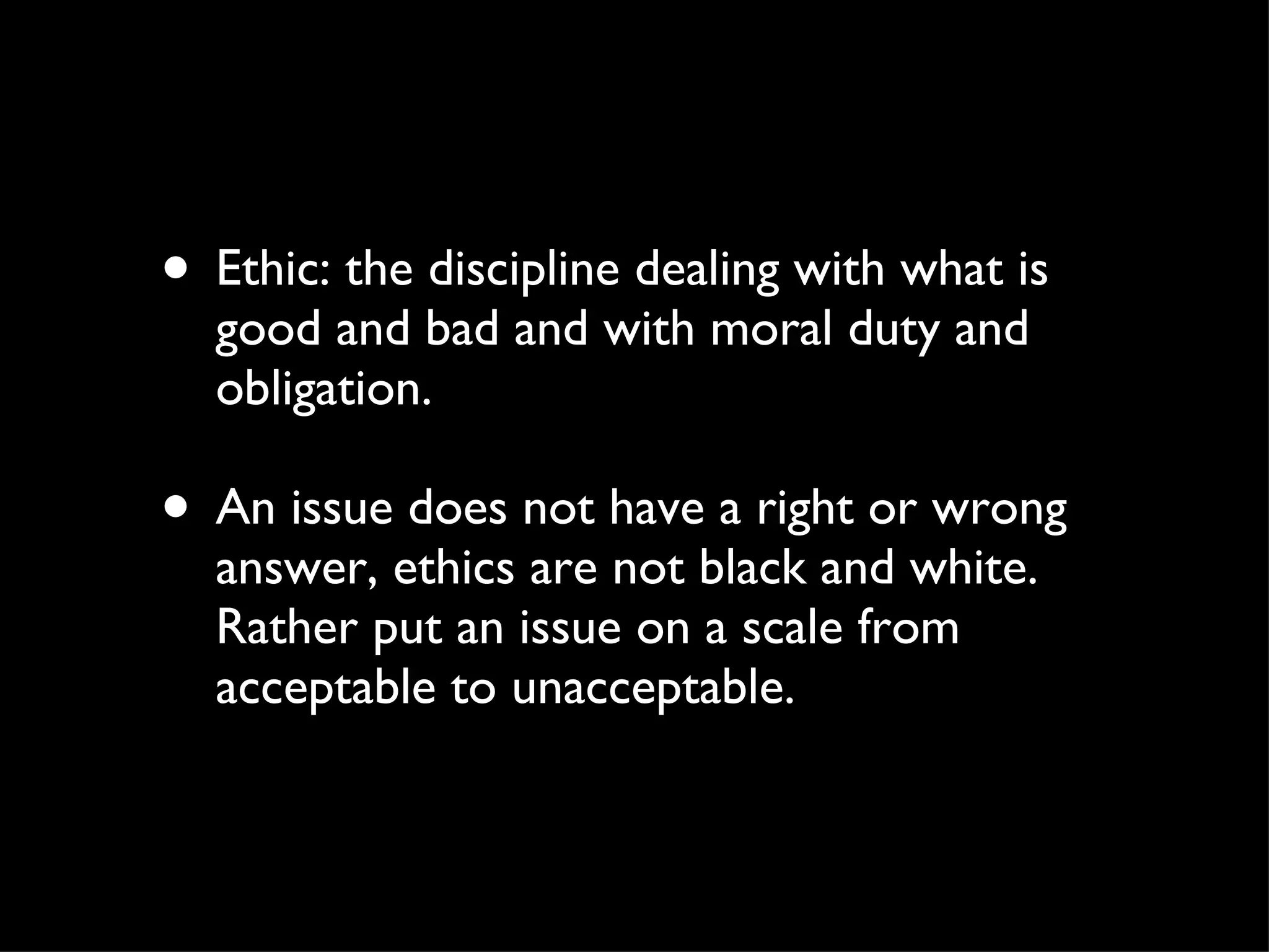 Ethic: the discipline dealing with what is good and bad and with moral duty and obligation.  An issue does not have a right or wrong answer, ethics are not black and white. Rather put an issue on a scale from acceptable to unacceptable.  