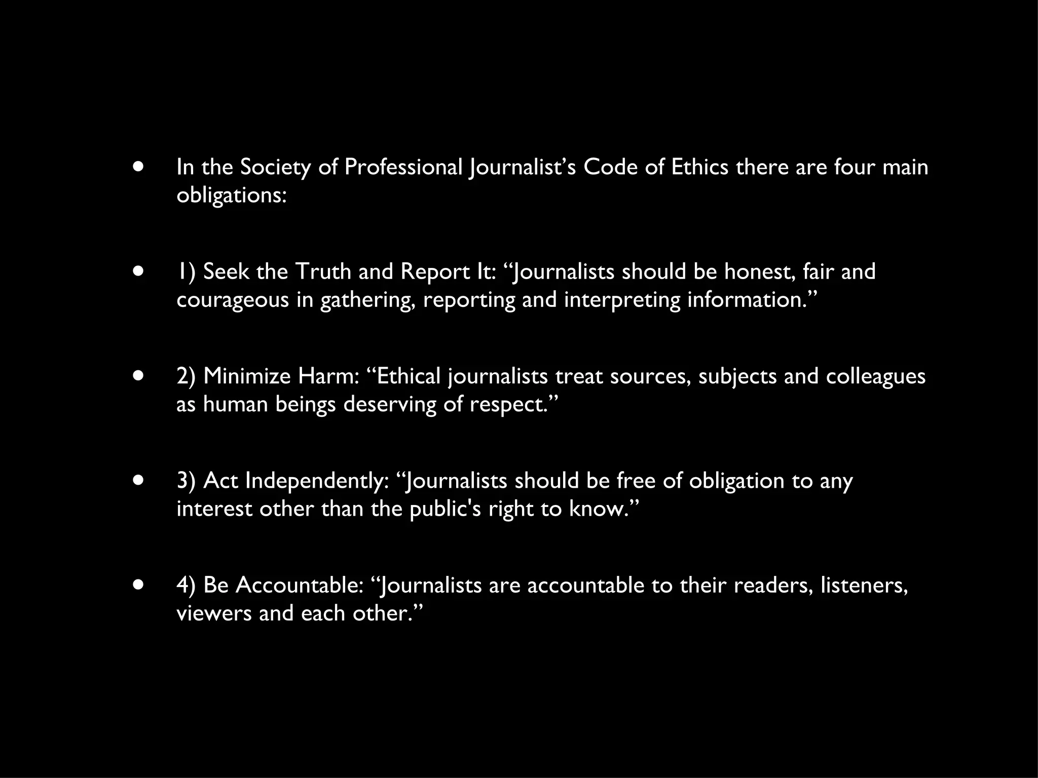 In the Society of Professional Journalist’s Code of Ethics there are four main obligations: 1) Seek the Truth and Report It: “Journalists should be honest, fair and courageous in gathering, reporting and interpreting information.” 2) Minimize Harm: “Ethical journalists treat sources, subjects and colleagues as human beings deserving of respect.” 3) Act Independently: “Journalists should be free of obligation to any interest other than the public's right to know.” 4) Be Accountable: “Journalists are accountable to their readers, listeners, viewers and each other.” 