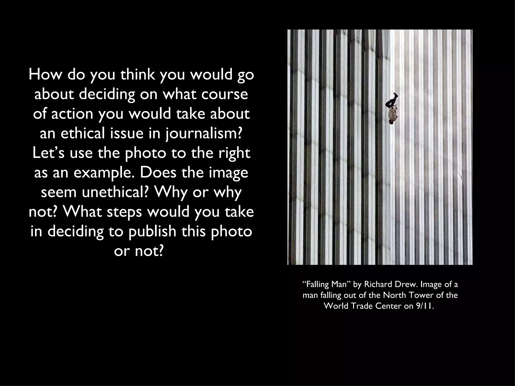 How do you think you would go about deciding on what course of action you would take about an ethical issue in journalism? Let’s use the photo to the right as an example. Does the image seem unethical? Why or why not? What steps would you take in deciding to publish this photo or not?  “ Falling Man” by Richard Drew. Image of a man falling out of the North Tower of the World Trade Center on 9/11.  