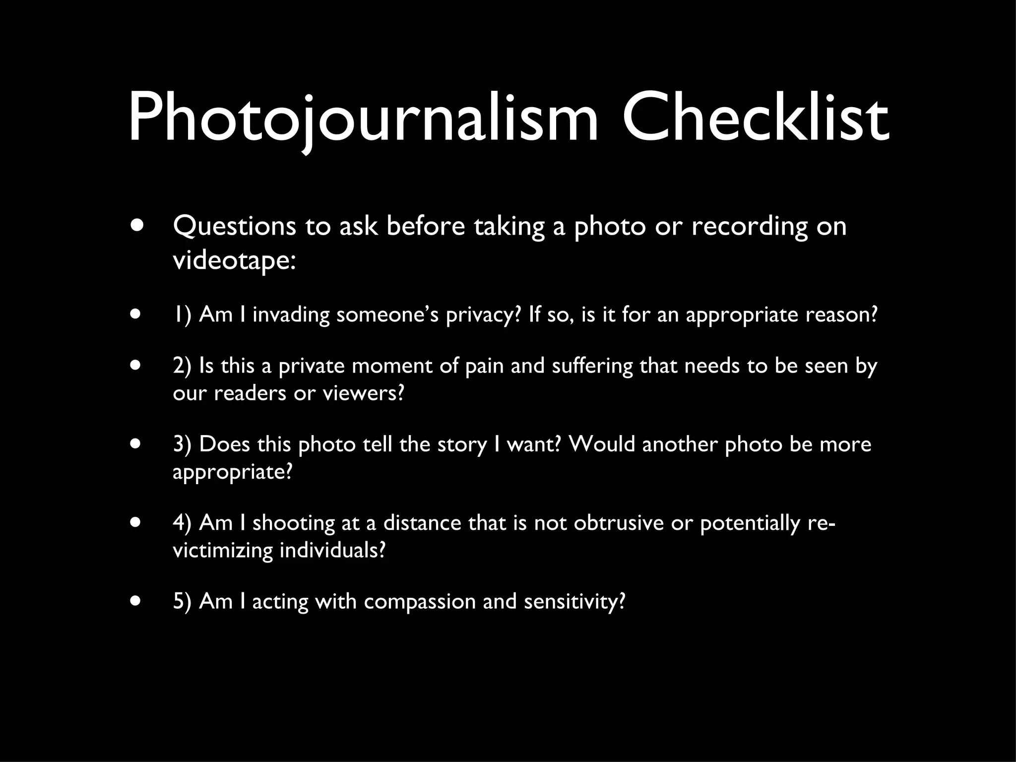 Photojournalism Checklist Questions to ask before taking a photo or recording on videotape: 1) Am I invading someone’s privacy? If so, is it for an appropriate reason? 2) Is this a private moment of pain and suffering that needs to be seen by our readers or viewers? 3) Does this photo tell the story I want? Would another photo be more appropriate? 4) Am I shooting at a distance that is not obtrusive or potentially re-victimizing individuals? 5) Am I acting with compassion and sensitivity? 