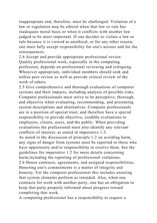 inappropriate and, therefore, must be challenged. Violation of a
law or regulation may be ethical when that law or rule has
inadequate moral basis or when it conflicts with another law
judged to be more important. If one decides to violate a law or
rule because it is viewed as unethical, or for any other reason,
one must fully accept responsibility for one's actions and for the
consequences.
2.4 Accept and provide appropriate professional review.
Quality professional work, especially in the computing
profession, depends on professional reviewing and critiquing.
Whenever appropriate, individual members should seek and
utilize peer review as well as provide critical review of the
work of others.
2.5 Give comprehensive and thorough evaluations of computer
systems and their impacts, including analysis of possible risks.
Computer professionals must strive to be perceptive, thorough,
and objective when evaluating, recommending, and presenting
system descriptions and alternatives. Computer professionals
are in a position of special trust, and therefore have a special
responsibility to provide objective, credible evaluations to
employers, clients, users, and the public. When providing
evaluations the professional must also identify any relevant
conflicts of interest, as stated in imperative 1.3.
As noted in the discussion of principle 1.2 on avoiding harm,
any signs of danger from systems must be reported to those who
have opportunity and/or responsibility to resolve them. See the
guidelines for imperative 1.2 for more details concerning
harm,including the reporting of professional violations.
2.6 Honor contracts, agreements, and assigned responsibilities.
Honoring one's commitments is a matter of integrity and
honesty. For the computer professional this includes ensuring
that system elements perform as intended. Also, when one
contracts for work with another party, one has an obligation to
keep that party properly informed about progress toward
completing that work.
A computing professional has a responsibility to request a
 