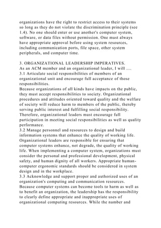 organizations have the right to restrict access to their systems
so long as they do not violate the discrimination principle (see
1.4). No one should enter or use another's computer system,
software, or data files without permission. One must always
have appropriate approval before using system resources,
including communication ports, file space, other system
peripherals, and computer time.
3. ORGANIZATIONAL LEADERSHIP IMPERATIVES.
As an ACM member and an organizational leader, I will ....
3.1 Articulate social responsibilities of members of an
organizational unit and encourage full acceptance of those
responsibilities.
Because organizations of all kinds have impacts on the public,
they must accept responsibilities to society. Organizational
procedures and attitudes oriented toward quality and the welfare
of society will reduce harm to members of the public, thereby
serving public interest and fulfilling social responsibility.
Therefore, organizational leaders must encourage full
participation in meeting social responsibilities as well as quality
performance.
3.2 Manage personnel and resources to design and build
information systems that enhance the quality of working life.
Organizational leaders are responsible for ensuring that
computer systems enhance, not degrade, the quality of working
life. When implementing a computer system, organizations must
consider the personal and professional development, physical
safety, and human dignity of all workers. Appropriate human-
computer ergonomic standards should be considered in system
design and in the workplace.
3.3 Acknowledge and support proper and authorized uses of an
organization's computing and communication resources.
Because computer systems can become tools to harm as well as
to benefit an organization, the leadership has the responsibility
to clearly define appropriate and inappropriate uses of
organizational computing resources. While the number and
 