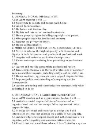 Summary:
1. GENERAL MORAL IMPERATIVES.
As an ACM member I will ....
1.1 Contribute to society and human well-being.
1.2 Avoid harm to others.
1.3 Be honest and trustworthy.
1.4 Be fair and take action not to discriminate.
1.5 Honor property rights including copyrights and patent.
1.6 Give proper credit for intellectual property.
1.7 Respect the privacy of others.
1.8 Honor confidentiality.
2. MORE SPECIFIC PROFESSIONAL RESPONSIBILITIES.
2.1 Strive to achieve the highest quality, effectiveness and
dignity in both the process and products of professional work.
2.2 Acquire and maintain professional competence.
2.3 Know and respect existing laws pertaining to professional
work.
2.4 Accept and provide appropriate professional review.
2.5 Give comprehensive and thorough evaluations of computer
systems and their impacts, including analysis of possible risks.
2.6 Honor contracts, agreements, and assigned responsibilities.
2.7 Improve public understanding of computing and its
consequences.
2.8 Access computing and communication resources only when
authorized to do so.
3. ORGANIZATIONAL LEADERSHIP IMPERATIVES.
As an ACM member and an organizational leader, I will ....
3.1 Articulate social responsibilities of members of an
organizational unit and encourage full acceptance of those
responsibilities.
3.2 Manage personnel and resources to design and build
information systems that enhance the quality of working life.
3.3 Acknowledge and support proper and authorized uses of an
organization's computing and communication resources.
3.4 Ensure that users and those who will be affected by a system
 