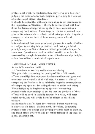 professional work. Secondarily, they may serve as a basis for
judging the merit of a formal complaint pertaining to violation
of professional ethical standards.
It should be noted that although computing is not mentioned in
the imperatives of Section 1, the Code is concerned with how
these fundamental imperatives apply to one's conduct as a
computing professional. These imperatives are expressed in a
general form to emphasize that ethical principles which apply to
computer ethics are derived from more general ethical
principles.
It is understood that some words and phrases in a code of ethics
are subject to varying interpretations, and that any ethical
principle may conflict with other ethical principles in specific
situations. Questions related to ethical conflicts can best be
answered by thoughtful consideration of fundamental principles,
rather than reliance on detailed regulations.
1. GENERAL MORAL IMPERATIVES.
As an ACM member I will ....
1.1 Contribute to society and human well-being.
This principle concerning the quality of life of all people
affirms an obligation to protect fundamental human rights and
to respect the diversity of all cultures. An essential aim of
computing professionals is to minimize negative consequences
of computing systems, including threats to health and safety.
When designing or implementing systems, computing
professionals must attempt to ensure that the products of their
efforts will be used in socially responsible ways, will meet
social needs, and will avoid harmful effects to health and
welfare.
In addition to a safe social environment, human well-being
includes a safe natural environment. Therefore, computing
professionals who design and develop systems must be alert to,
and make others aware of, any potential damage to the local or
global environment.
 