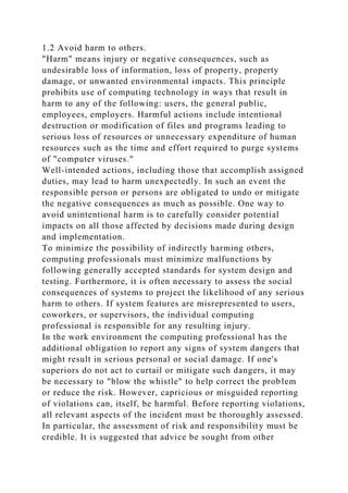 1.2 Avoid harm to others.
"Harm" means injury or negative consequences, such as
undesirable loss of information, loss of property, property
damage, or unwanted environmental impacts. This principle
prohibits use of computing technology in ways that result in
harm to any of the following: users, the general public,
employees, employers. Harmful actions include intentional
destruction or modification of files and programs leading to
serious loss of resources or unnecessary expenditure of human
resources such as the time and effort required to purge systems
of "computer viruses."
Well-intended actions, including those that accomplish assigned
duties, may lead to harm unexpectedly. In such an event the
responsible person or persons are obligated to undo or mitigate
the negative consequences as much as possible. One way to
avoid unintentional harm is to carefully consider potential
impacts on all those affected by decisions made during design
and implementation.
To minimize the possibility of indirectly harming others,
computing professionals must minimize malfunctions by
following generally accepted standards for system design and
testing. Furthermore, it is often necessary to assess the social
consequences of systems to project the likelihood of any serious
harm to others. If system features are misrepresented to users,
coworkers, or supervisors, the individual computing
professional is responsible for any resulting injury.
In the work environment the computing professional has the
additional obligation to report any signs of system dangers that
might result in serious personal or social damage. If one's
superiors do not act to curtail or mitigate such dangers, it may
be necessary to "blow the whistle" to help correct the problem
or reduce the risk. However, capricious or misguided reporting
of violations can, itself, be harmful. Before reporting violations,
all relevant aspects of the incident must be thoroughly assessed.
In particular, the assessment of risk and responsibility must be
credible. It is suggested that advice be sought from other
 