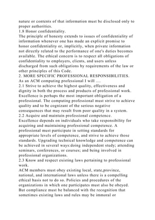 nature or contents of that information must be disclosed only to
proper authorities.
1.8 Honor confidentiality.
The principle of honesty extends to issues of confidentiality of
information whenever one has made an explicit promise to
honor confidentiality or, implicitly, when private information
not directly related to the performance of one's duties becomes
available. The ethical concern is to respect all obligations of
confidentiality to employers, clients, and users unless
discharged from such obligations by requirements of the law or
other principles of this Code.
2. MORE SPECIFIC PROFESSIONAL RESPONSIBILITIES.
As an ACM computing professional I will ....
2.1 Strive to achieve the highest quality, effectiveness and
dignity in both the process and products of professional work.
Excellence is perhaps the most important obligation of a
professional. The computing professional must strive to achieve
quality and to be cognizant of the serious negative
consequences that may result from poor quality in a system.
2.2 Acquire and maintain professional competence.
Excellence depends on individuals who take responsibility for
acquiring and maintaining professional competence. A
professional must participate in setting standards for
appropriate levels of competence, and strive to achieve those
standards. Upgrading technical knowledge and competence can
be achieved in several ways:doing independent study; attending
seminars, conferences, or courses; and being involved in
professional organizations.
2.3 Know and respect existing laws pertaining to professional
work.
ACM members must obey existing local, state,province,
national, and international laws unless there is a compelling
ethical basis not to do so. Policies and procedures of the
organizations in which one participates must also be obeyed.
But compliance must be balanced with the recognition that
sometimes existing laws and rules may be immoral or
 