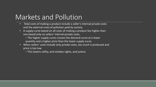 Markets and Pollution
• Total costs of making a product include a seller’s internal private costs
and the external costs of pollution paid by society.
• A supply curve based on all costs of making a product lies higher than
one based only on sellers’ internal private costs.
– The higher supply curve crosses the demand curve at a lower
quantity and a higher price than the lower supply curve.
• When sellers’ costs include only private costs, too much is produced and
price is too low.
– This lowers utility, and violates rights, and justice.
 