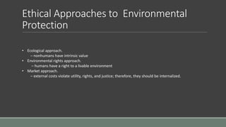 Ethical Approaches to Environmental
Protection
• Ecological approach.
– nonhumans have intrinsic value
• Environmental rights approach.
– humans have a right to a livable environment
• Market approach.
– external costs violate utility, rights, and justice; therefore, they should be internalized.
 