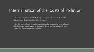 Internalization of the Costs of Pollution
• Absorption of external costs by the producer, who then takes them into
account when determining the price of goods.
– But this process leads to environmental injustice because the external costs
of pollution are borne largely by those who do not enjoy a net benefit from
the activity that produces the pollution.
 